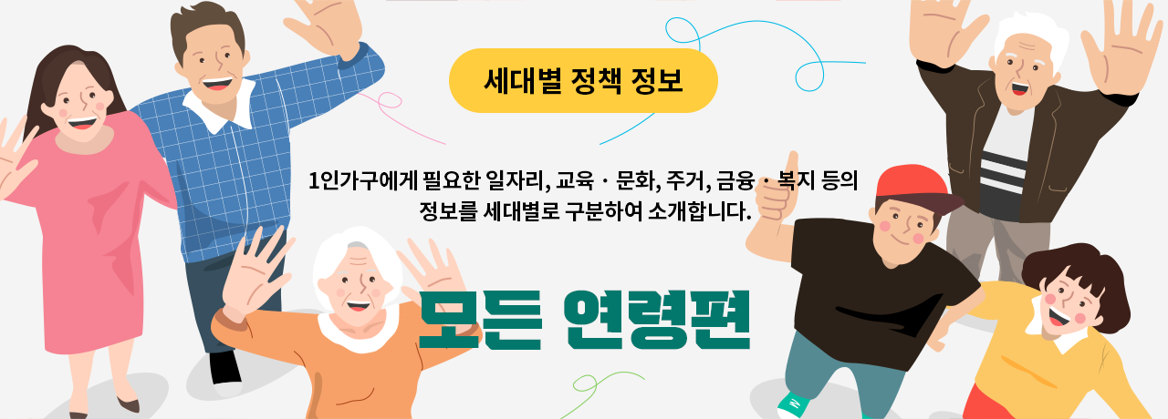 세대별 정책 정보 1인가구에게 필요한 일자리, 교육 · 문화, 주거, 금융 · 복지 등의 정보를 세대별로 구분하여 소개합니다. 모든 연령편