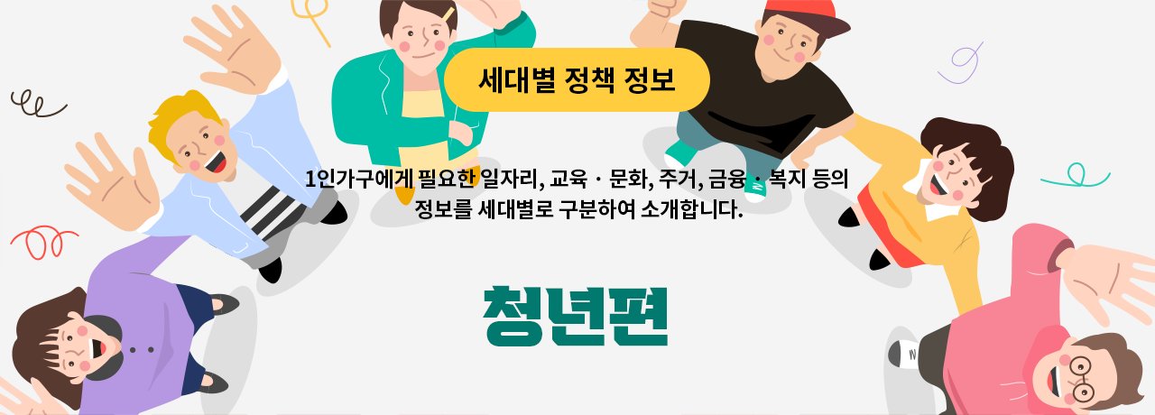 세대별 정책 정보 1인가구에게 필요한 일자리, 교육 · 문화, 주거, 금융 · 복지 등의 정보를 세대별로 구분하여 소개합니다. 청년편