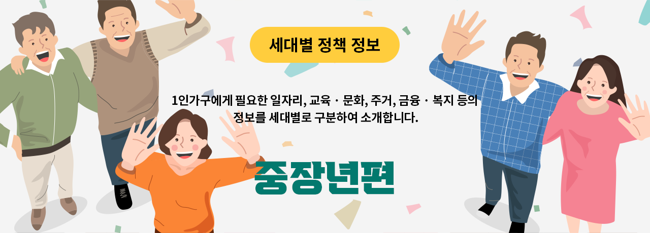 세대별 정책 정보 1인가구에게 필요한 일자리, 교육 · 문화, 주거, 금융 · 복지 등의 정보를 세대별로 구분하여 소개합니다. 중장년편