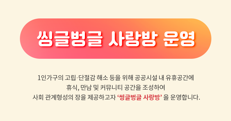 씽글벙글 사랑방 운영: 1인가구의 고립·단절감 해소 등을 위해 공공시설 내 유휴공간에 휴식, 만남 및 커뮤니티 공간을 조성하여 사회 관계형성의 장을 제공하고자 ‘씽글벙글 사랑방’ 을 운영합니다.